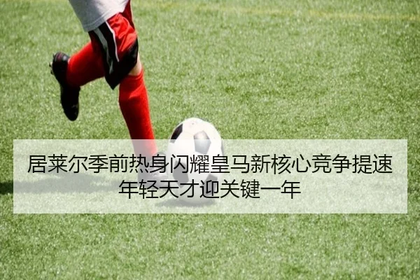 居莱尔季前热身闪耀皇马新核心竞争提速年轻天才迎关键一年