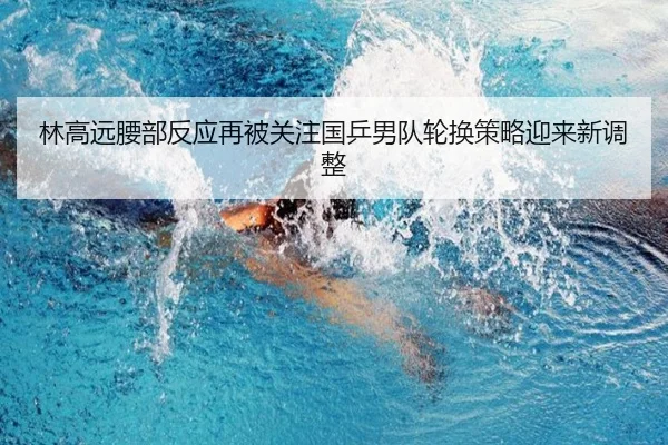 林高远腰部反应再被关注国乒男队轮换策略迎来新调整